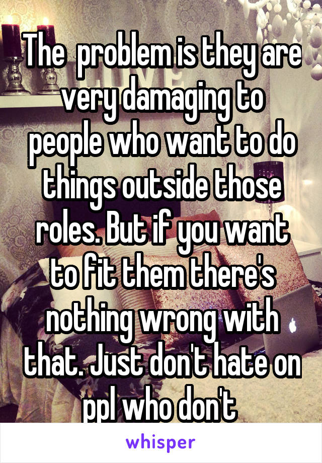 The  problem is they are very damaging to people who want to do things outside those roles. But if you want to fit them there's nothing wrong with that. Just don't hate on ppl who don't 