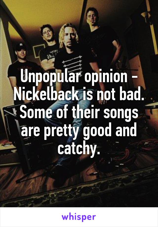 Unpopular opinion - Nickelback is not bad. Some of their songs are pretty good and catchy.