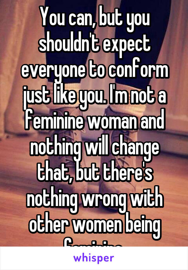 You can, but you shouldn't expect everyone to conform just like you. I'm not a feminine woman and nothing will change that, but there's nothing wrong with other women being feminine.