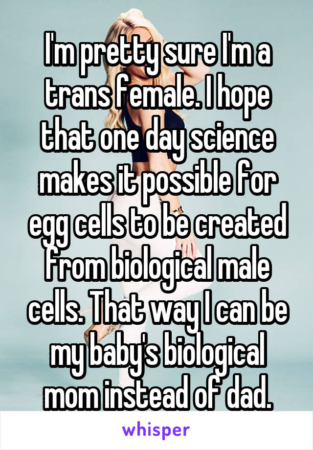 I'm pretty sure I'm a trans female. I hope that one day science makes it possible for egg cells to be created from biological male cells. That way I can be my baby's biological mom instead of dad.