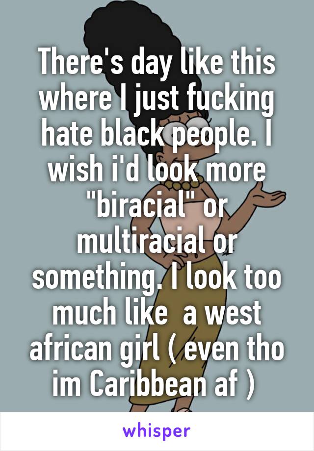 There's day like this where I just fucking hate black people. I wish i'd look more "biracial" or multiracial or something. I look too much like  a west african girl ( even tho im Caribbean af ) 