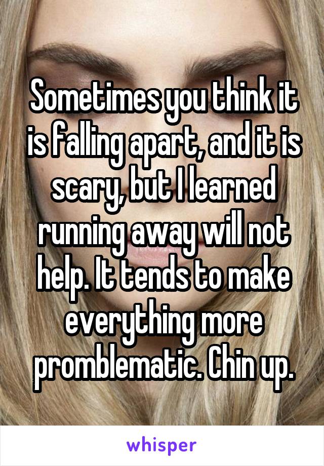 Sometimes you think it is falling apart, and it is scary, but I learned running away will not help. It tends to make everything more promblematic. Chin up.