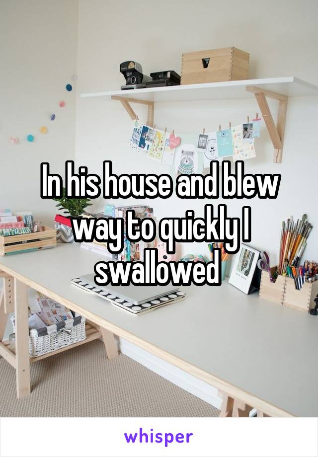 In his house and blew way to quickly I swallowed 