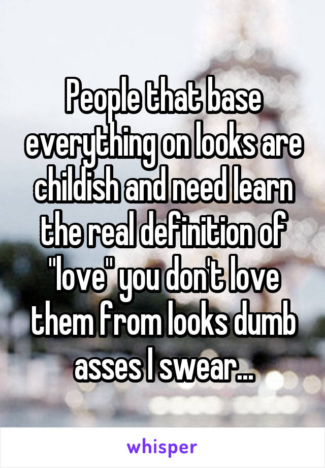 People that base everything on looks are childish and need learn the real definition of "love" you don't love them from looks dumb asses I swear...