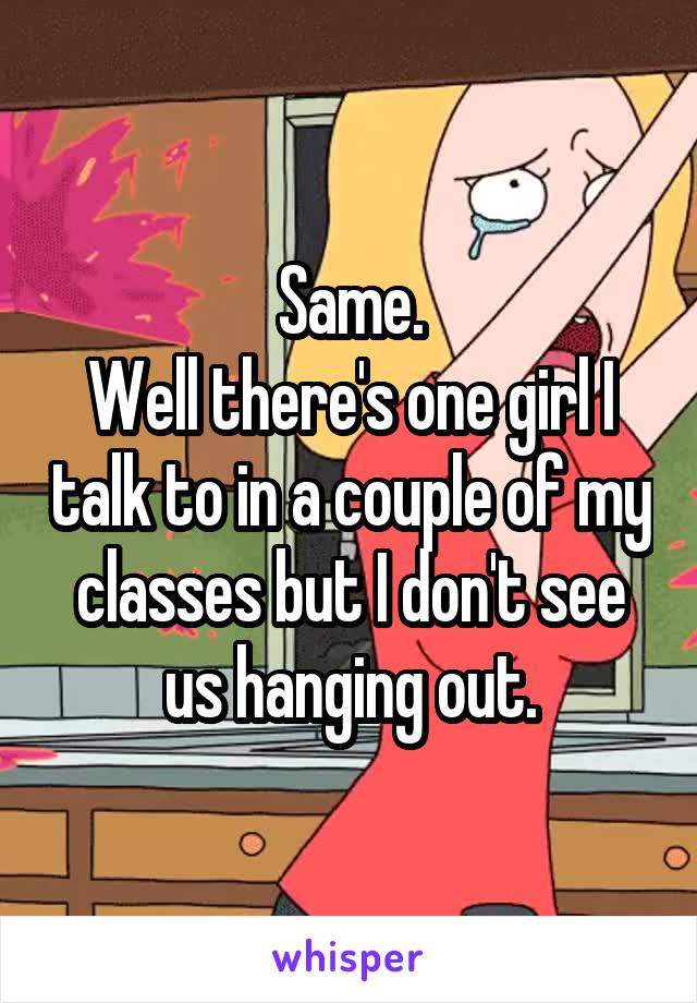 Same.
Well there's one girl I talk to in a couple of my classes but I don't see us hanging out.