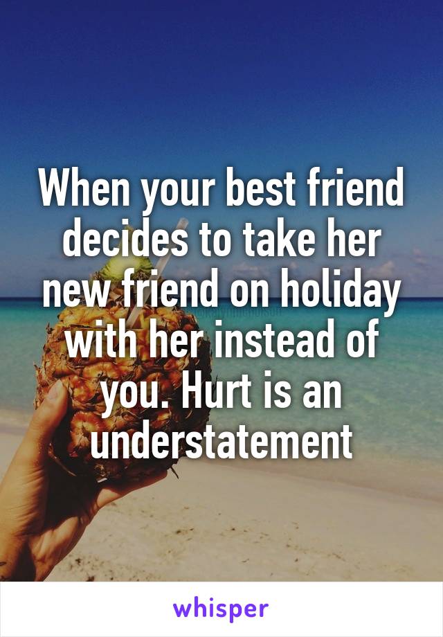 When your best friend decides to take her new friend on holiday with her instead of you. Hurt is an understatement