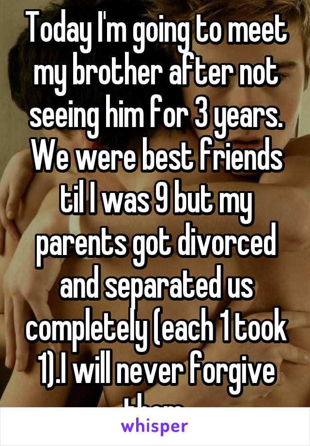 Today I'm going to meet my brother after not seeing him for 3 years. We were best friends til I was 9 but my parents got divorced and separated us completely (each 1 took 1).I will never forgive them.