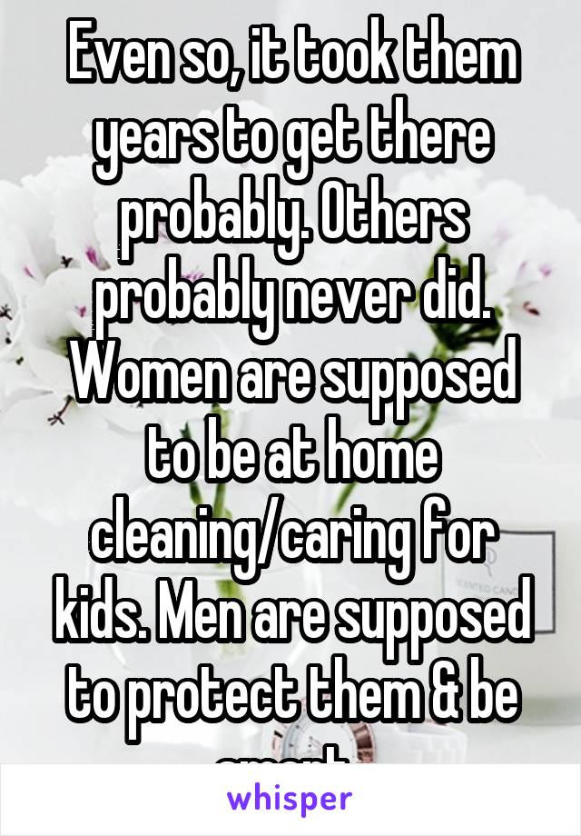 Even so, it took them years to get there probably. Others probably never did. Women are supposed to be at home cleaning/caring for kids. Men are supposed to protect them & be smart. 