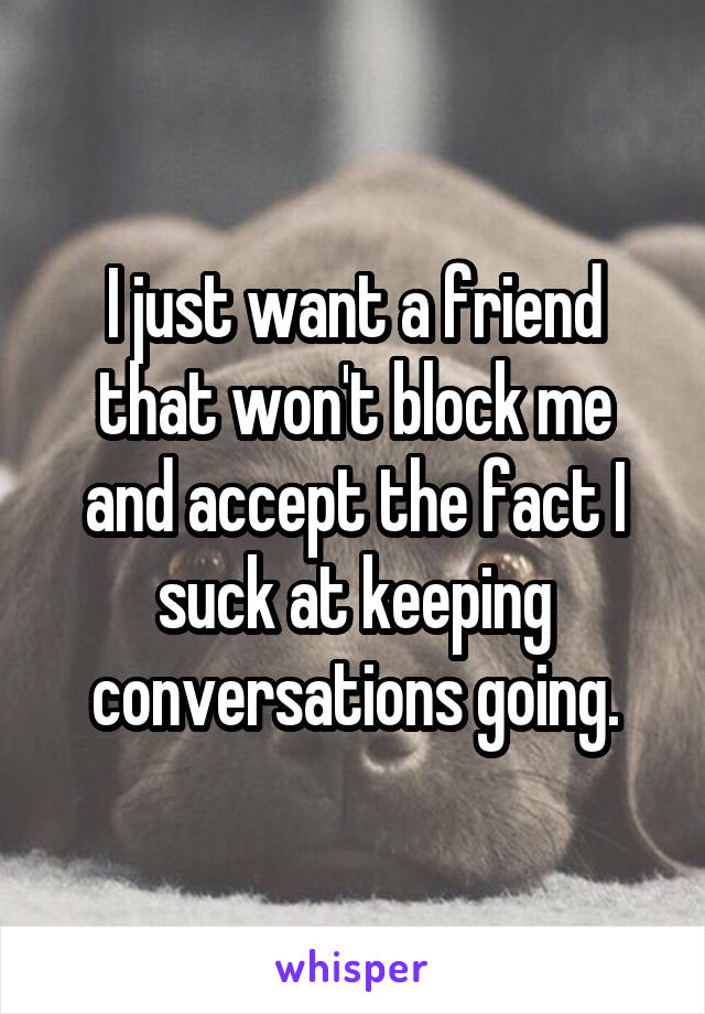 I just want a friend that won't block me and accept the fact I suck at keeping conversations going.