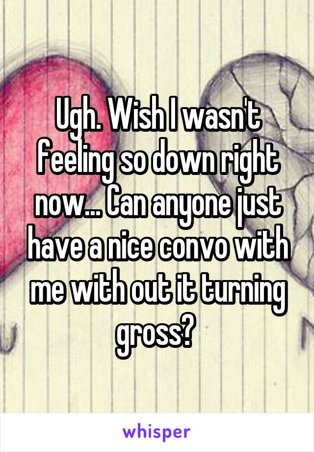 Ugh. Wish I wasn't feeling so down right now... Can anyone just have a nice convo with me with out it turning gross? 