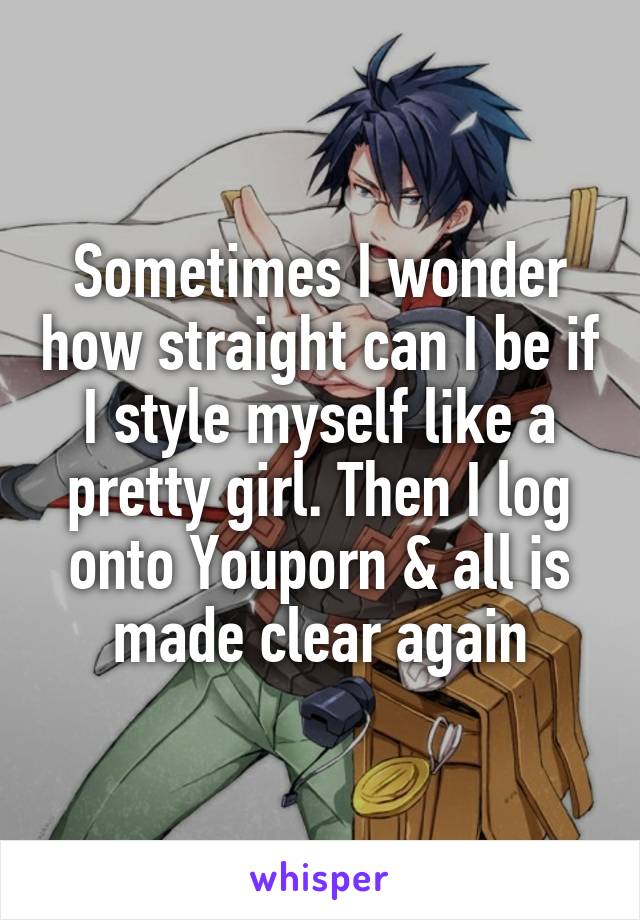 Sometimes I wonder how straight can I be if I style myself like a pretty girl. Then I log onto Youporn & all is made clear again