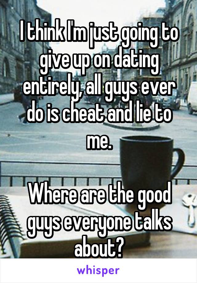 I think I'm just going to give up on dating entirely, all guys ever do is cheat and lie to me.

Where are the good guys everyone talks about?