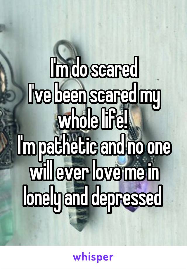 I'm do scared
I've been scared my whole life! 
I'm pathetic and no one will ever love me in lonely and depressed 