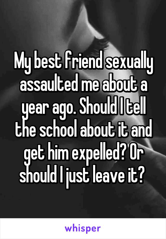 My best friend sexually assaulted me about a year ago. Should I tell the school about it and get him expelled? Or should I just leave it? 