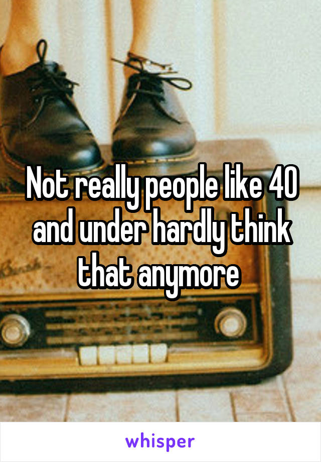 Not really people like 40 and under hardly think that anymore 