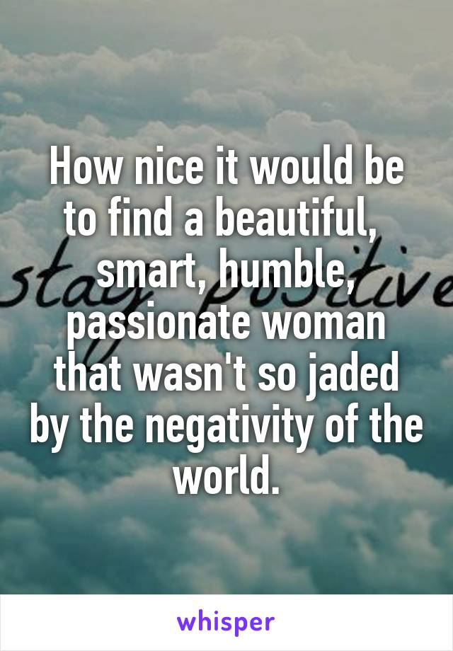 How nice it would be to find a beautiful,  smart, humble, passionate woman that wasn't so jaded by the negativity of the world.