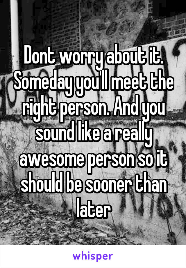 Dont worry about it. Someday you'll meet the right person. And you sound like a really awesome person so it should be sooner than later