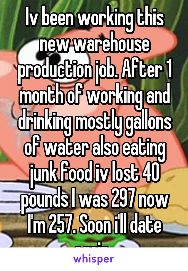 Iv been working this new warehouse production job. After 1 month of working and drinking mostly gallons of water also eating junk food iv lost 40 pounds I was 297 now I'm 257. Soon i'll date again. 