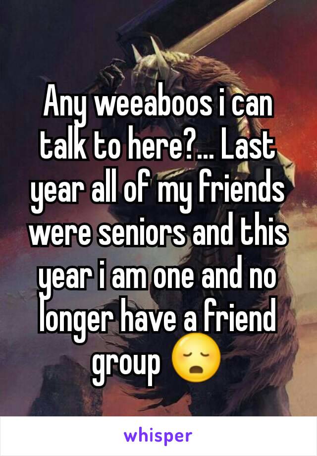 Any weeaboos i can talk to here?... Last year all of my friends were seniors and this year i am one and no longer have a friend group 😳