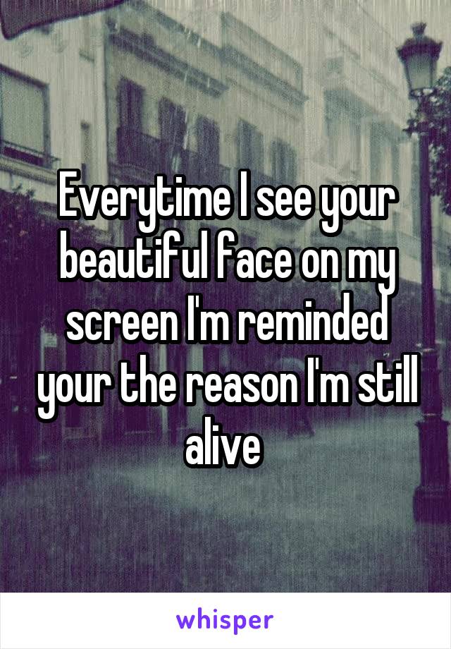 Everytime I see your beautiful face on my screen I'm reminded your the reason I'm still alive 