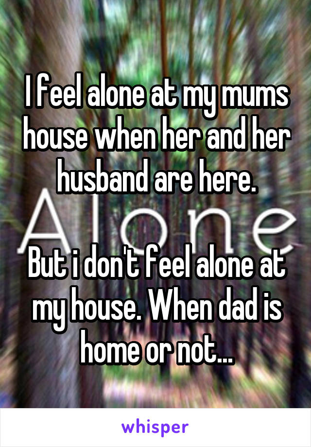 I feel alone at my mums house when her and her husband are here.

But i don't feel alone at my house. When dad is home or not...