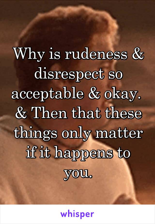 Why is rudeness & disrespect so acceptable & okay. 
& Then that these things only matter if it happens to you.