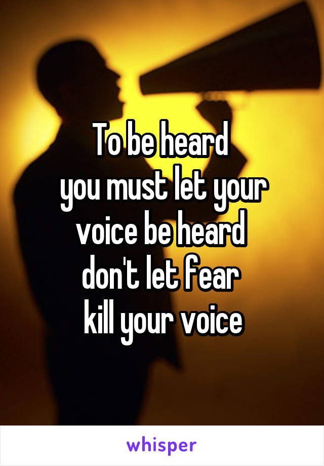 To be heard 
you must let your voice be heard 
don't let fear 
kill your voice