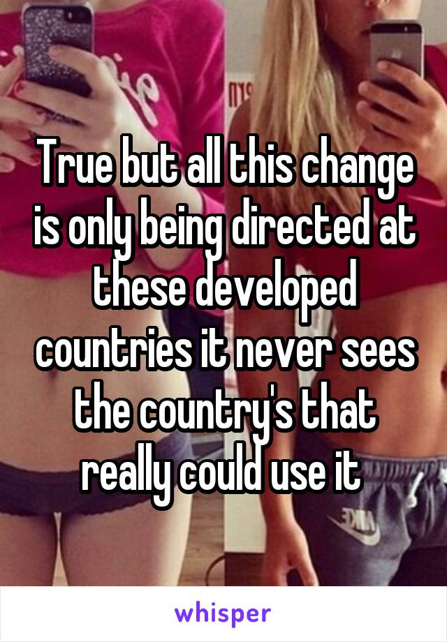 True but all this change is only being directed at these developed countries it never sees the country's that really could use it 