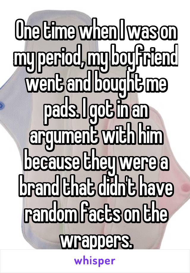 One time when I was on my period, my boyfriend went and bought me pads. I got in an argument with him because they were a brand that didn't have random facts on the wrappers.