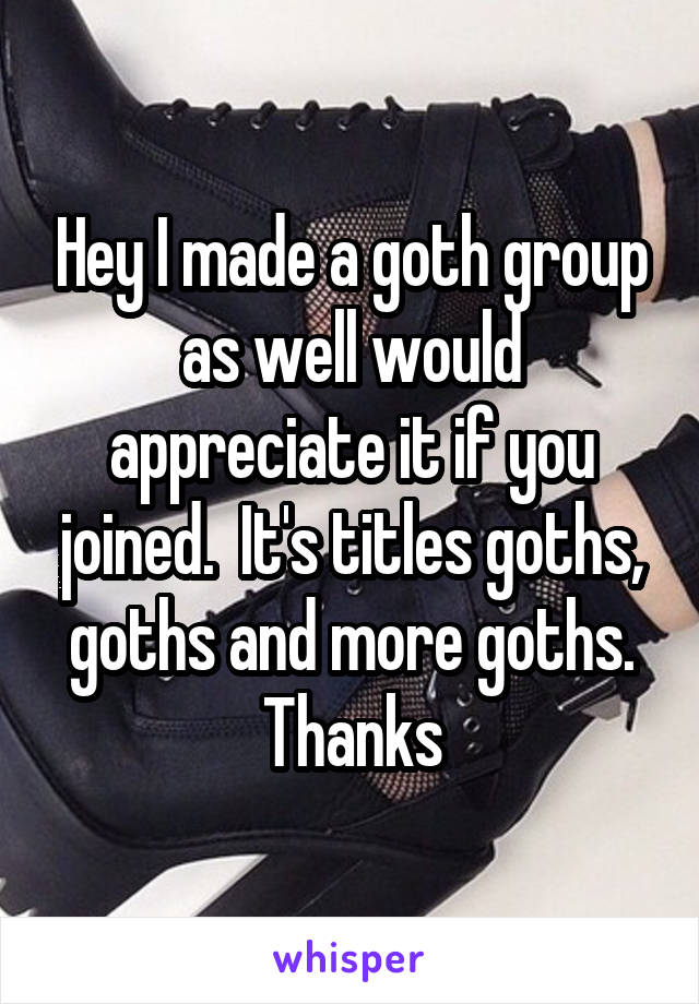 Hey I made a goth group as well would appreciate it if you joined.  It's titles goths, goths and more goths. Thanks