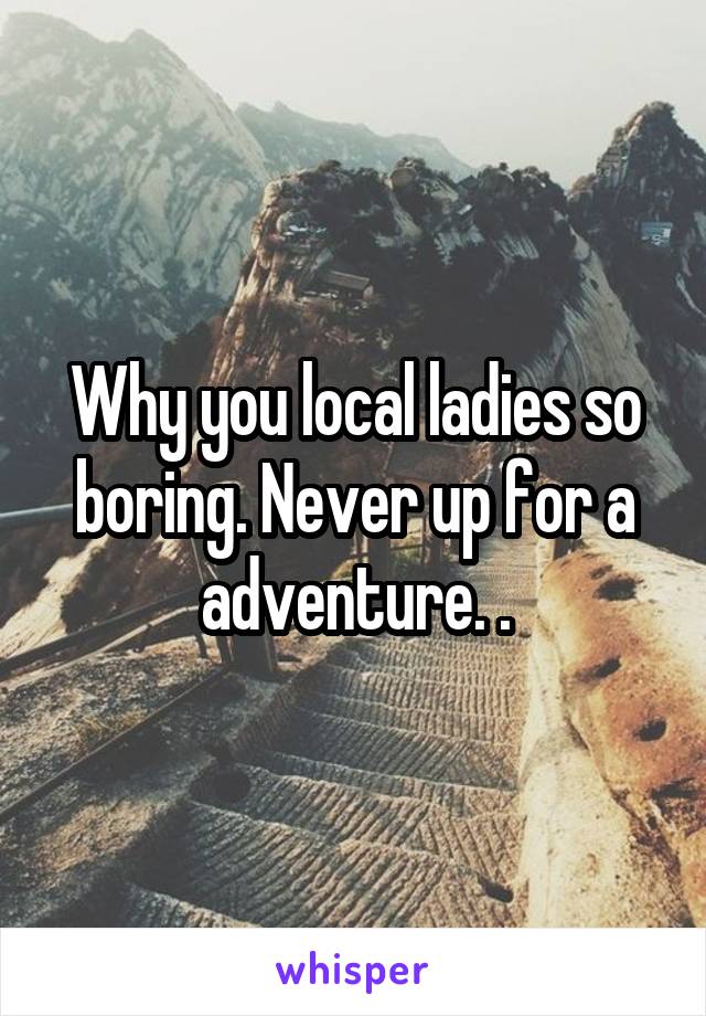 Why you local ladies so boring. Never up for a adventure. .