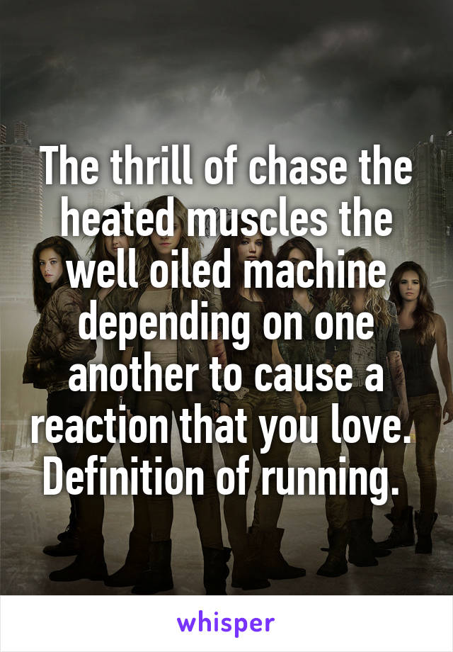 The thrill of chase the heated muscles the well oiled machine depending on one another to cause a reaction that you love. 
Definition of running. 