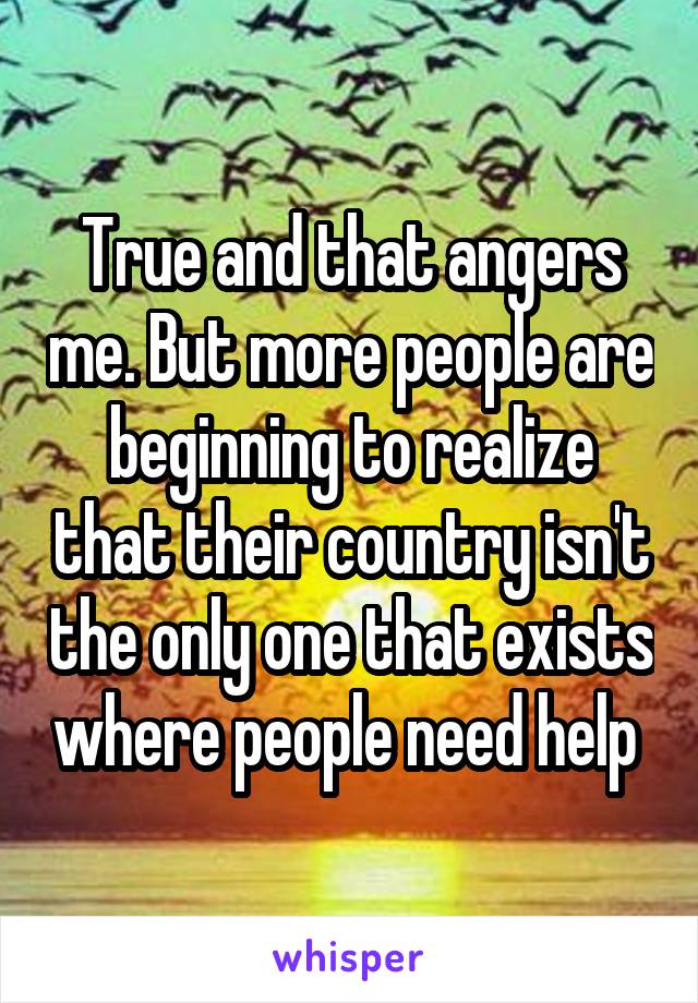 True and that angers me. But more people are beginning to realize that their country isn't the only one that exists where people need help 