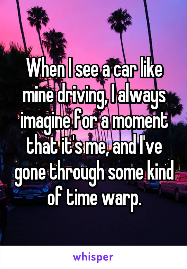 When I see a car like mine driving, I always imagine for a moment that it's me, and I've gone through some kind of time warp.