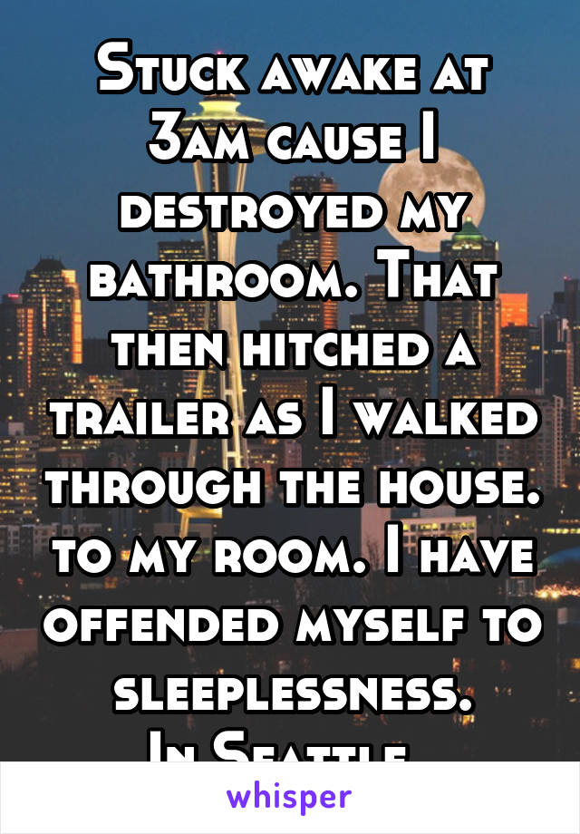 Stuck awake at 3am cause I destroyed my bathroom. That then hitched a trailer as I walked through the house. to my room. I have offended myself to sleeplessness.
In Seattle. 