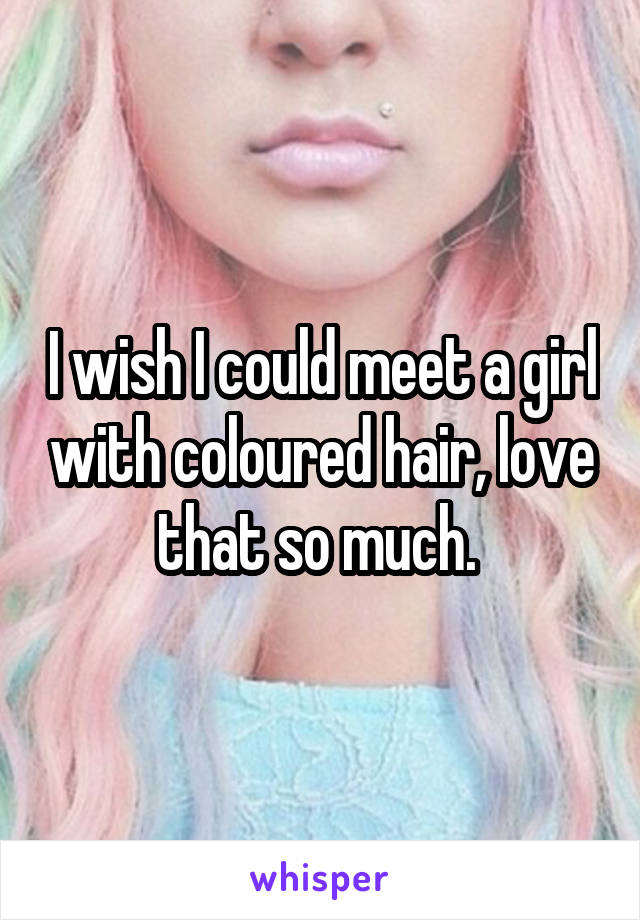 I wish I could meet a girl with coloured hair, love that so much. 