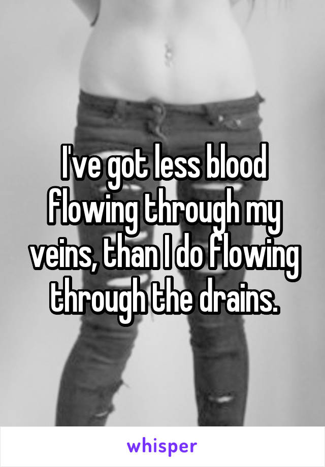 I've got less blood flowing through my veins, than I do flowing through the drains.