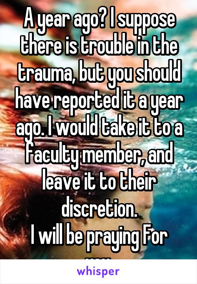 A year ago? I suppose there is trouble in the trauma, but you should have reported it a year ago. I would take it to a faculty member, and leave it to their discretion.
I will be praying For you.