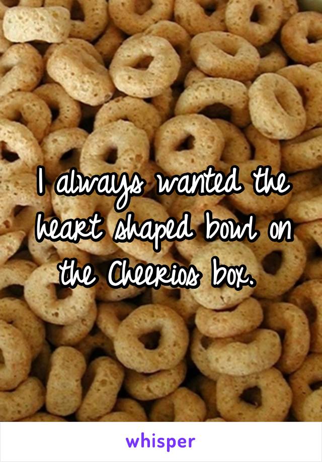 I always wanted the heart shaped bowl on the Cheerios box. 