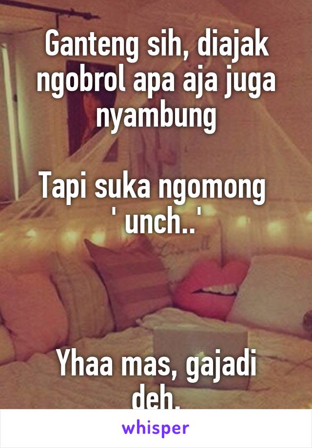 Ganteng sih, diajak ngobrol apa aja juga nyambung

Tapi suka ngomong 
' unch..'



Yhaa mas, gajadi deh.