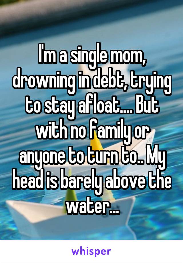 I'm a single mom, drowning in debt, trying to stay afloat.... But with no family or anyone to turn to.. My head is barely above the  water... 