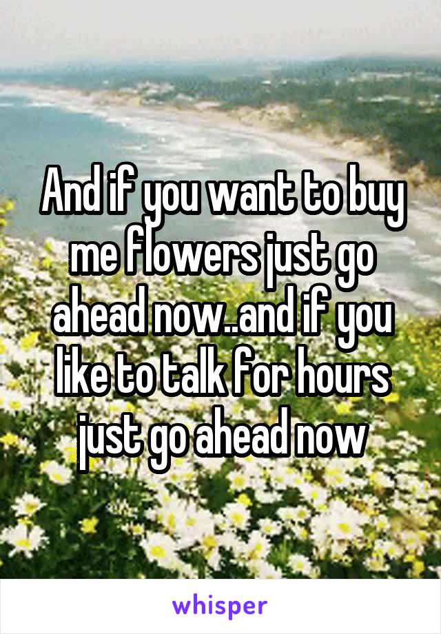 And if you want to buy me flowers just go ahead now..and if you like to talk for hours just go ahead now