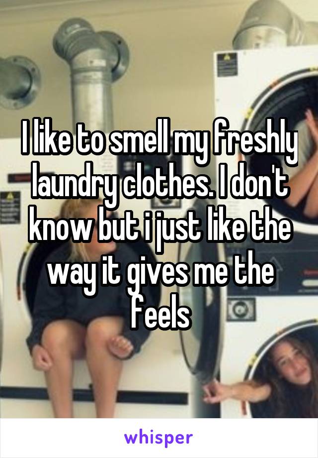 I like to smell my freshly laundry clothes. I don't know but i just like the way it gives me the feels