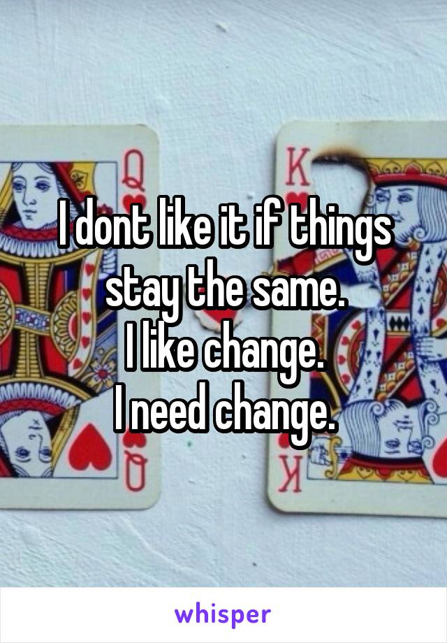 I dont like it if things stay the same.
I like change.
I need change.