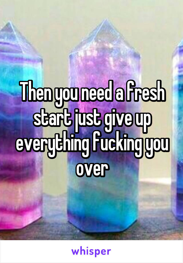 Then you need a fresh start just give up everything fucking you over