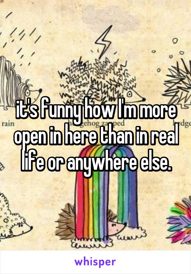 it's funny how I'm more open in here than in real life or anywhere else.