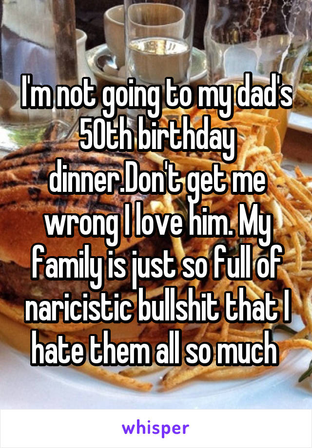 I'm not going to my dad's 50th birthday dinner.Don't get me wrong I love him. My family is just so full of naricistic bullshit that I hate them all so much 