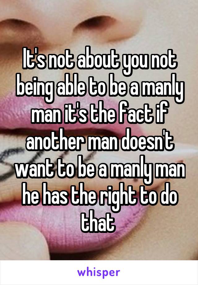 It's not about you not being able to be a manly man it's the fact if another man doesn't want to be a manly man he has the right to do that 