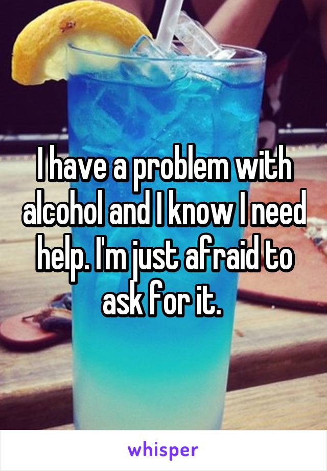 I have a problem with alcohol and I know I need help. I'm just afraid to ask for it. 