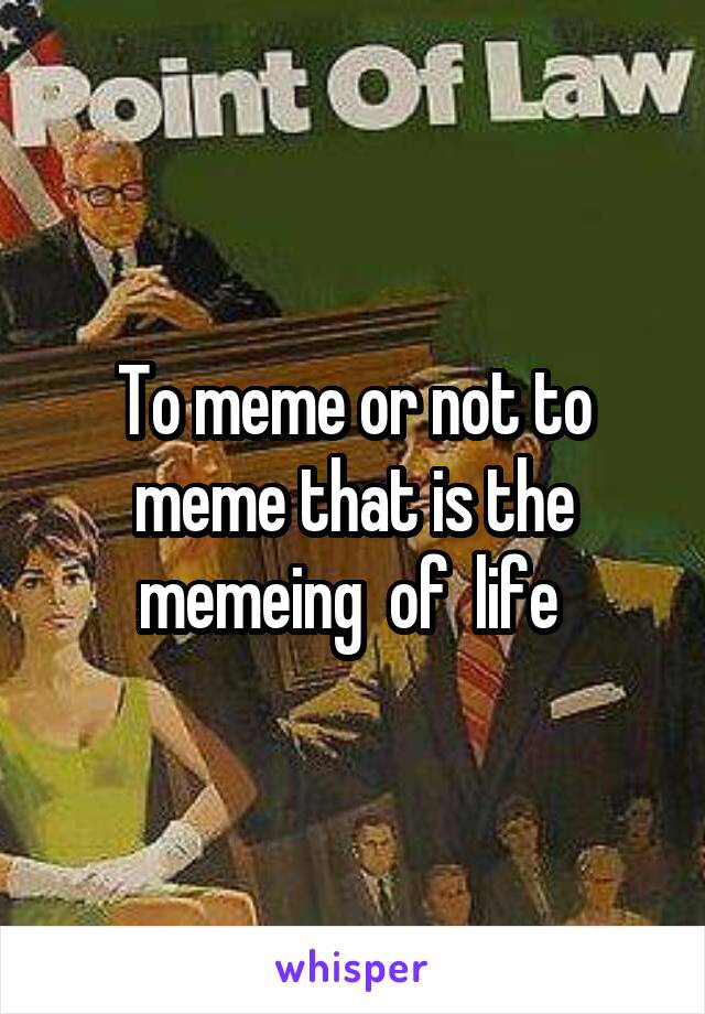 To meme or not to meme that is the memeing  of  life 